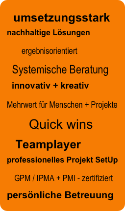   umsetzungsstark
nachhaltige Lösungen
    ergebnisorientiert
  Systemische Beratung
  innovativ + kreativ
Mehrwert für Menschen + Projekte         
      Quick wins
    Teamplayer
professionelles Projekt SetUp
  GPM / IPMA + PMI - zertifiziert
persönliche Betreuung